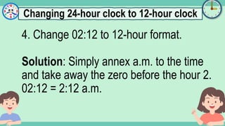 What's the time?
:
4. Change 02:12 to 12-hour format.
Solution: Simply annex a.m. to the time
and take away the zero before the hour 2.
02:12 = 2:12 a.m.
Changing 24-hour clock to 12-hour clock
 
