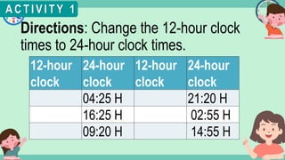 What's the time?
:
Directions: Change the 12-hour clock
times to 24-hour clock times.
A C T I V I T Y 1
12-hour
clock
24-hour
clock
12-hour
clock
24-hour
clock
04:25 H 21:20 H
16:25 H 02:55 H
09:20 H 14:55 H
 