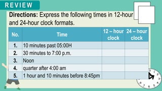 Directions: Express the following times in 12-hour
and 24-hour clock formats.
R E V I E W
No. Time
12 – hour
clock
24 – hour
clock
1. 10 minutes past 05:00H
2. 30 minutes to 7:00 p.m.
3. Noon
4. quarter after 4:00 am
5. 1 hour and 10 minutes before 8:45pm
 
