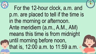 What's the time?
:
For the 12-hour clock, a.m. and
p.m. are placed to tell if the time is
in the morning or afternoon.
Ante meridiem (a.m., A.M., AM)
means this time is from midnight
until morning before noon,
that is, 12:00 a.m. to 11:59 a.m.
 