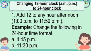 What's the time?
:
1. Add 12 to any hour after noon
(1:00 p.m. to 11:59 p.m.).
Example: Change the following in
24-hour time format.
a. 4:45 p.m.
b. 11:30 p.m.
Changing 12-hour clock (a.m./p.m.)
to 24-hour clock
 