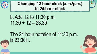 What's the time?
:
b. Add 12 to 11:30 p.m.
11:30 + 12 = 23:30
The 24-hour notation of 11:30 p.m.
is 23:30H.
Changing 12-hour clock (a.m./p.m.)
to 24-hour clock
 