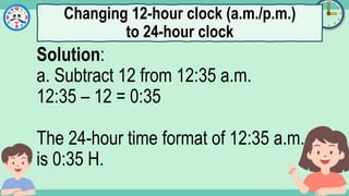 What's the time?
:
Solution:
a. Subtract 12 from 12:35 a.m.
12:35 – 12 = 0:35
The 24-hour time format of 12:35 a.m.
is 0:35 H.
Changing 12-hour clock (a.m./p.m.)
to 24-hour clock
 