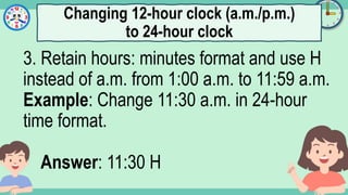 What's the time?
:
3. Retain hours: minutes format and use H
instead of a.m. from 1:00 a.m. to 11:59 a.m.
Example: Change 11:30 a.m. in 24-hour
time format.
Answer: 11:30 H
Changing 12-hour clock (a.m./p.m.)
to 24-hour clock
 