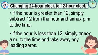 What's the time?
:
• If the hour is greater than 12, simply
subtract 12 from the hour and annex p.m.
to the time.
• If the hour is less than 12, simply annex
a.m. to the time and take away any
leading zeros.
Changing 24-hour clock to 12-hour clock
 