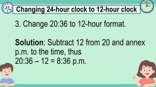 What's the time?
:
3. Change 20:36 to 12-hour format.
Solution: Subtract 12 from 20 and annex
p.m. to the time, thus
20:36 – 12 = 8:36 p.m.
Changing 24-hour clock to 12-hour clock
 