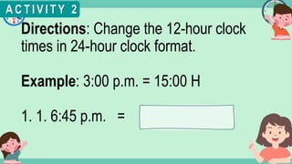 What's the time?
:
Directions: Change the 12-hour clock
times in 24-hour clock format.
Example: 3:00 p.m. = 15:00 H
1. 1. 6:45 p.m. =
A C T I V I T Y 2
 