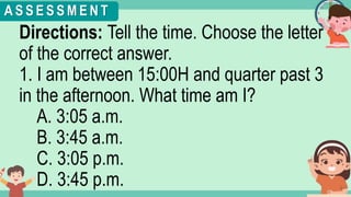 What's the time?
:
Directions: Tell the time. Choose the letter
of the correct answer.
1. I am between 15:00H and quarter past 3
in the afternoon. What time am I?
A. 3:05 a.m.
B. 3:45 a.m.
C. 3:05 p.m.
D. 3:45 p.m.
A S S E S S M E N T
 