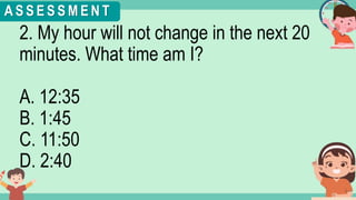 What's the time?
:
2. My hour will not change in the next 20
minutes. What time am I?
A. 12:35
B. 1:45
C. 11:50
D. 2:40
A S S E S S M E N T
 