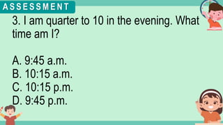 What's the time?
:
3. I am quarter to 10 in the evening. What
time am I?
A. 9:45 a.m.
B. 10:15 a.m.
C. 10:15 p.m.
D. 9:45 p.m.
A S S E S S M E N T
 