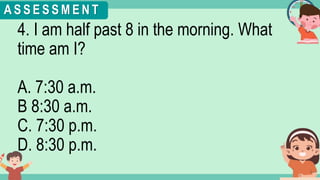 What's the time?
:
4. I am half past 8 in the morning. What
time am I?
A. 7:30 a.m.
B 8:30 a.m.
C. 7:30 p.m.
D. 8:30 p.m.
A S S E S S M E N T
 