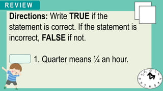 Directions: Write TRUE if the
statement is correct. If the statement is
incorrect, FALSE if not.
1. Quarter means ¼ an hour.
R E V I E W
 