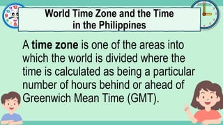 What's the time?
:
A time zone is one of the areas into
which the world is divided where the
time is calculated as being a particular
number of hours behind or ahead of
Greenwich Mean Time (GMT).
World Time Zone and the Time
in the Philippines
 