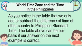 What's the time?
:
As you notice in the table that we only
add or subtract the difference of time of
other country to Philippine Standard
Time. The table above can be our
basis if our answer on the next
example is correct.
World Time Zone and the Time
in the Philippines
 