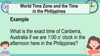 What's the time?
:
Example
What is the exact time of Canberra,
Australia if we are 1:00 o’ clock in the
afternoon here in the Philippines?
World Time Zone and the Time
in the Philippines
 
