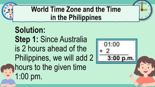 What's the time?
:
Solution:
Step 1: Since Australia
is 2 hours ahead of the
Philippines, we will add 2
hours to the given time
1:00 pm.
World Time Zone and the Time
in the Philippines
 