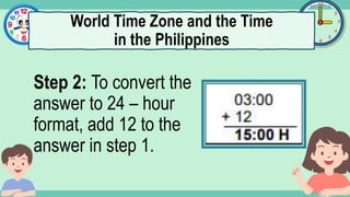 What's the time?
:
Step 2: To convert the
answer to 24 – hour
format, add 12 to the
answer in step 1.
World Time Zone and the Time
in the Philippines
 