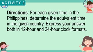 What's the time?
:
Directions: For each given time in the
Philippines, determine the equivalent time
in the given country. Express your answer
both in 12-hour and 24-hour clock formats.
A C T I V I T Y 3
 