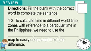 Directions: Fill the blank with the correct
word to complete the sentence.
1-3. To calculate time in different world time
zones with reference to a particular time in
the Philippines, we need to use the
____________, ____________, _________
map to easily understand their time
difference.
R E V I E W
 