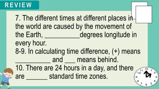 7. The different times at different places in
the world are caused by the movement of
the Earth, __________degrees longitude in
every hour.
8-9. In calculating time difference, (+) means
__________ and ___ means behind.
10. There are 24 hours in a day, and there
are ______ standard time zones.
R E V I E W
 