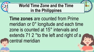 What's the time?
:
Time zones are counted from Prime
meridian or 0° longitude and each time
zone is counted at 15° intervals and
extends 71 2 °to the left and right of a
central meridian
World Time Zone and the Time
in the Philippines
 