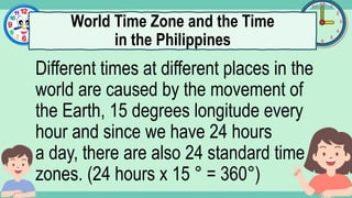 What's the time?
:
Different times at different places in the
world are caused by the movement of
the Earth, 15 degrees longitude every
hour and since we have 24 hours
a day, there are also 24 standard time
zones. (24 hours x 15 ° = 360°)
World Time Zone and the Time
in the Philippines
 