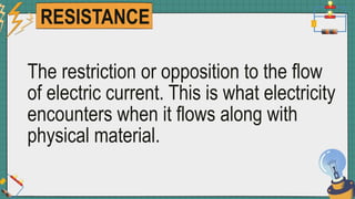 RESISTANCE
The restriction or opposition to the flow
of electric current. This is what electricity
encounters when it flows along with
physical material.
 