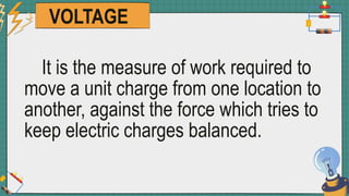 VOLTAGE
It is the measure of work required to
move a unit charge from one location to
another, against the force which tries to
keep electric charges balanced.
 