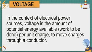 VOLTAGE
In the context of electrical power
sources, voltage is the amount of
potential energy available (work to be
done) per unit charge, to move charges
through a conductor.
 