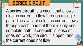 SERIES CIRCUIT
A series circuit is a circuit that allows
electric current to flow through a single
path. The available electric current flows
through each load but there is only one
complete path. If one bulb is loose or
does not work, the circuit is open, and
the current does not flow
 