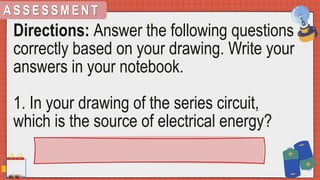 A S S E S S M E N T
Directions: Answer the following questions
correctly based on your drawing. Write your
answers in your notebook.
1. In your drawing of the series circuit,
which is the source of electrical energy?
 