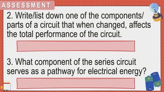 A S S E S S M E N T
2. Write/list down one of the components/
parts of a circuit that when changed, affects
the total performance of the circuit.
3. What component of the series circuit
serves as a pathway for electrical energy?
 