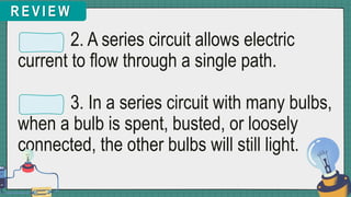 R E V I E W
2. A series circuit allows electric
current to flow through a single path.
3. In a series circuit with many bulbs,
when a bulb is spent, busted, or loosely
connected, the other bulbs will still light.
 