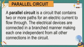 PARALLEL CIRCUIT
A parallel circuit is a circuit that contains
two or more paths for an electric current to
flow through. The electrical devices are
connected in a branched manner making
each one independent from all other
connections in the circuit.
 