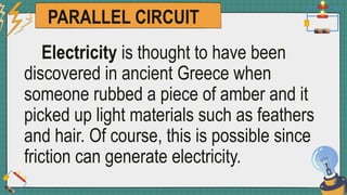 PARALLEL CIRCUIT
Electricity is thought to have been
discovered in ancient Greece when
someone rubbed a piece of amber and it
picked up light materials such as feathers
and hair. Of course, this is possible since
friction can generate electricity.
 