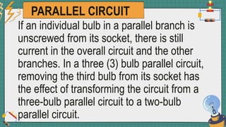 PARALLEL CIRCUIT
If an individual bulb in a parallel branch is
unscrewed from its socket, there is still
current in the overall circuit and the other
branches. In a three (3) bulb parallel circuit,
removing the third bulb from its socket has
the effect of transforming the circuit from a
three-bulb parallel circuit to a two-bulb
parallel circuit.
 