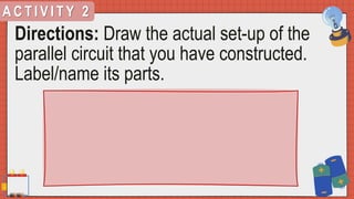A C T I V I T Y 2
Directions: Draw the actual set-up of the
parallel circuit that you have constructed.
Label/name its parts.
 