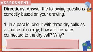 A S S E S S M E N T
Directions: Answer the following questions
correctly based on your drawing.
1. In a parallel circuit with three dry cells as
a source of energy, how are the wires
connected to the dry cell? Why?
 