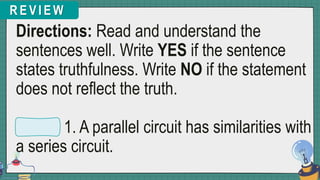 R E V I E W
Directions: Read and understand the
sentences well. Write YES if the sentence
states truthfulness. Write NO if the statement
does not reflect the truth.
1. A parallel circuit has similarities with
a series circuit.
 