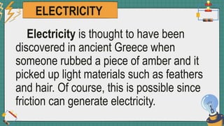 ELECTRICITY
Electricity is thought to have been
discovered in ancient Greece when
someone rubbed a piece of amber and it
picked up light materials such as feathers
and hair. Of course, this is possible since
friction can generate electricity.
 
