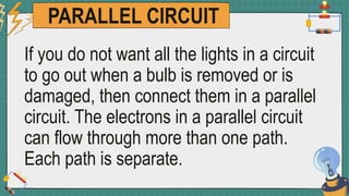 PARALLEL CIRCUIT
If you do not want all the lights in a circuit
to go out when a bulb is removed or is
damaged, then connect them in a parallel
circuit. The electrons in a parallel circuit
can flow through more than one path.
Each path is separate.
 