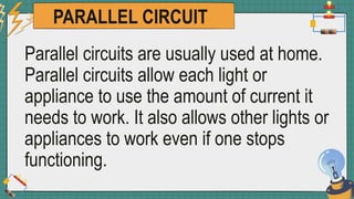 PARALLEL CIRCUIT
Parallel circuits are usually used at home.
Parallel circuits allow each light or
appliance to use the amount of current it
needs to work. It also allows other lights or
appliances to work even if one stops
functioning.
 
