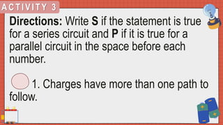 A C T I V I T Y 3
Directions: Write S if the statement is true
for a series circuit and P if it is true for a
parallel circuit in the space before each
number.
1. Charges have more than one path to
follow.
 