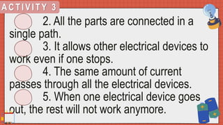 A C T I V I T Y 3
2. All the parts are connected in a
single path.
3. It allows other electrical devices to
work even if one stops.
4. The same amount of current
passes through all the electrical devices.
5. When one electrical device goes
out, the rest will not work anymore.
 