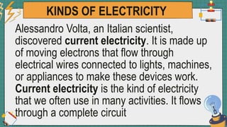 KINDS OF ELECTRICITY
Alessandro Volta, an Italian scientist,
discovered current electricity. It is made up
of moving electrons that flow through
electrical wires connected to lights, machines,
or appliances to make these devices work.
Current electricity is the kind of electricity
that we often use in many activities. It flows
through a complete circuit
 
