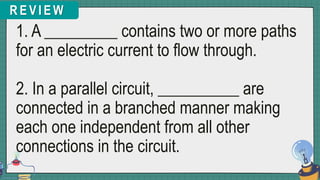 R E V I E W
1. A _________ contains two or more paths
for an electric current to flow through.
2. In a parallel circuit, __________ are
connected in a branched manner making
each one independent from all other
connections in the circuit.
 