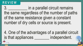 R E V I E W
3. _________ in a parallel circuit remains
the same regardless of the number of paths
of the same resistance given a constant
number of dry cells or source is present.
4. One of the advantages of a parallel circuit
is that appliances _______ independent.
 