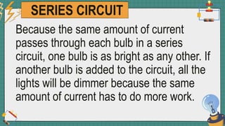 SERIES CIRCUIT
Because the same amount of current
passes through each bulb in a series
circuit, one bulb is as bright as any other. If
another bulb is added to the circuit, all the
lights will be dimmer because the same
amount of current has to do more work.
 