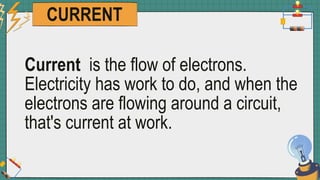 CURRENT
Current is the flow of electrons.
Electricity has work to do, and when the
electrons are flowing around a circuit,
that's current at work.
 