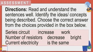 A S S E S S M E N T
Directions: Read and understand the
sentences well. Identify the ideas/ concepts
being described. Choose the correct answer
from the choices provided in the box below.
Series circuit increase work
Number of resistors decrease bright
Current electricity is the same
 